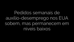 ​Pedidos semanais de auxílio-desemprego nos EUA sobem, mas permanecem em níveis baixos 